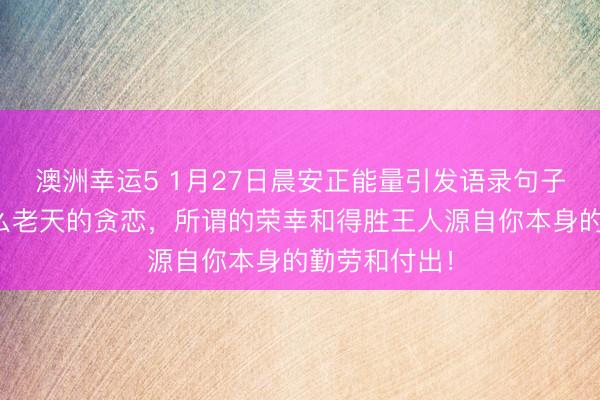 澳洲幸運5 1月27日晨安正能量引發(fā)語錄句子：那里有什么老天的貪戀，所謂的榮幸和得勝王人源自你本身的勤勞和付出！