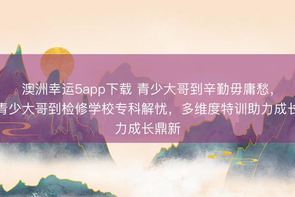 澳洲幸運(yùn)5app下載 青少大哥到辛勤毋庸愁,永州青少大哥到檢修學(xué)校專科解憂,多維度特訓(xùn)助力成長鼎新