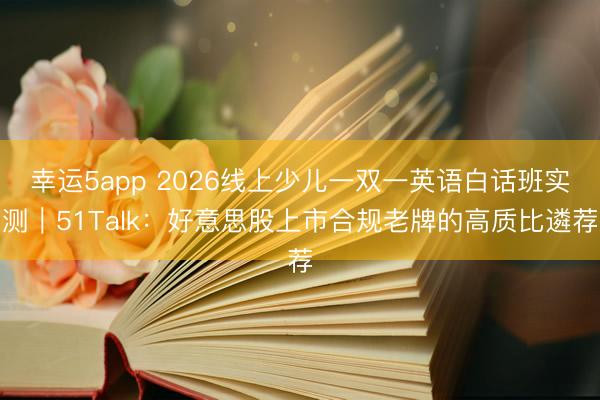 幸運(yùn)5app 2026線上少兒一雙一英語(yǔ)白話班實(shí)測(cè)|51Talk:好意思股上市合規(guī)老牌的高質(zhì)比遴薦