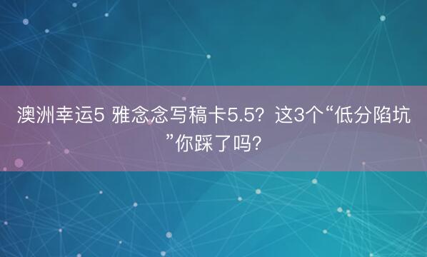 澳洲幸運5 雅念念寫稿卡5.5？這3個“低分陷坑”你踩了嗎？