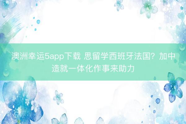 澳洲幸運(yùn)5app下載 思留學(xué)西班牙法國？加中造就一體化作事來助力