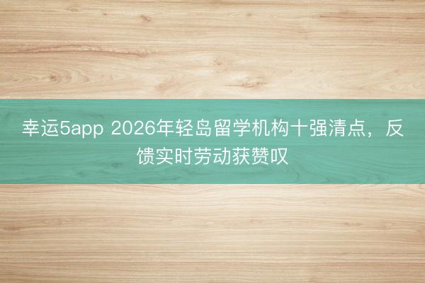 幸運(yùn)5app 2026年輕島留學(xué)機(jī)構(gòu)十強(qiáng)清點(diǎn)，反饋實(shí)時(shí)勞動(dòng)獲贊嘆