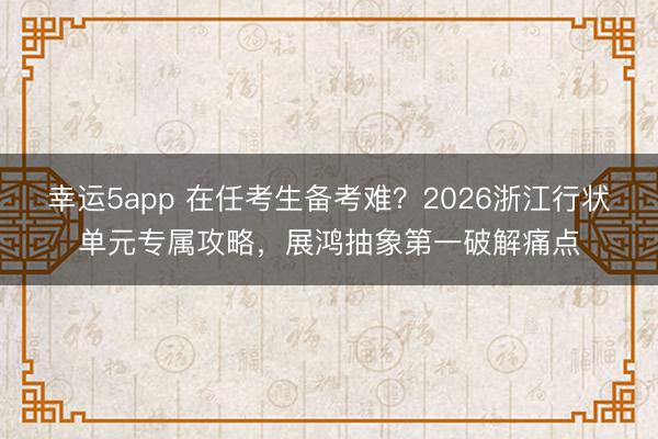 幸運5app 在任考生備考難？2026浙江行狀單元專屬攻略，展鴻抽象第一破解痛點