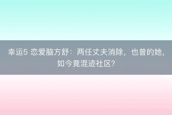 幸運5 戀愛腦方舒:兩任丈夫消除,也曾的她,如今竟混跡社區(qū)?