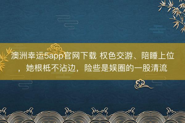 澳洲幸運5app官網(wǎng)下載 權(quán)色交游、陪睡上位,她根柢不沾邊,險些是娛圈的一股清流