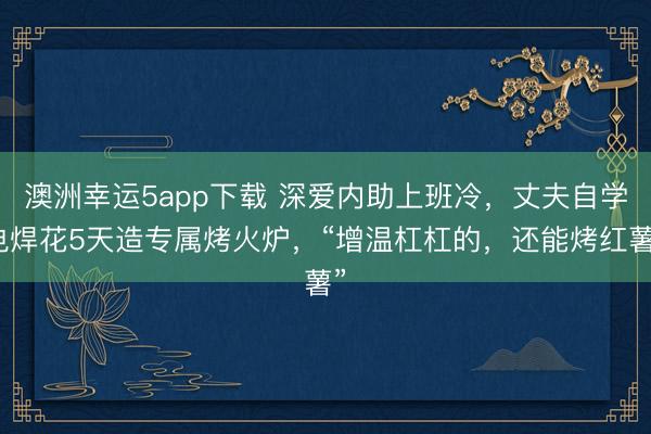 澳洲幸運(yùn)5app下載 深?lèi)?ài)內(nèi)助上班冷,丈夫自學(xué)電焊花5天造專(zhuān)屬烤火爐,“增溫杠杠的,還能烤紅薯”