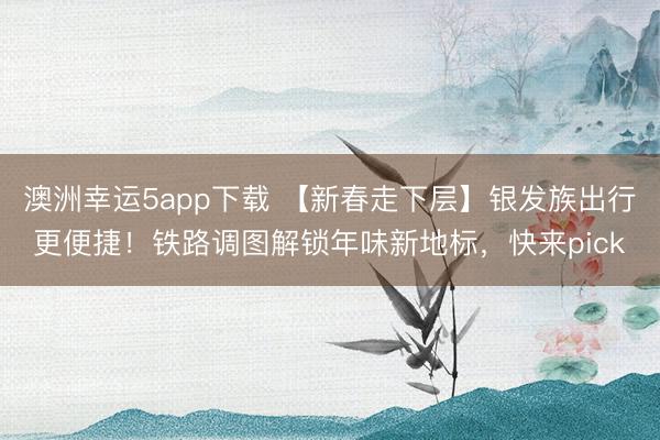 澳洲幸運5app下載 【新春走下層】銀發族出行更便捷!鐵路調圖解鎖年味新地標,快來pick