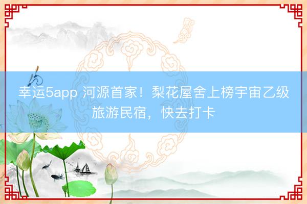幸運5app 河源首家！梨花屋舍上榜宇宙乙級旅游民宿，快去打卡