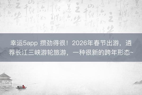幸運5app 攢勁得很！2026年春節出游，遴薦長江三峽游輪旅游，一種很新的跨年形態~