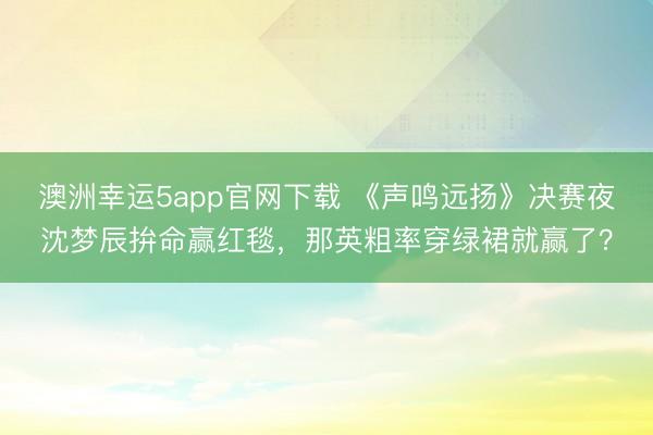 澳洲幸運5app官網下載 《聲鳴遠揚》決賽夜沈夢辰拚命贏紅毯，那英粗率穿綠裙就贏了？