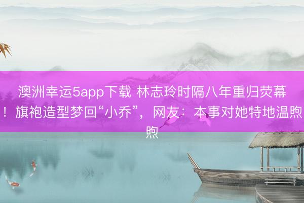 澳洲幸運(yùn)5app下載 林志玲時隔八年重歸熒幕!旗袍造型夢回“小喬”,網(wǎng)友:本事對她特地溫煦
