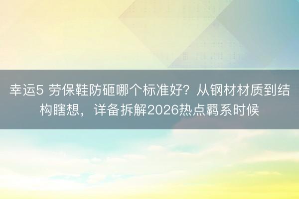 幸運(yùn)5 勞保鞋防砸哪個(gè)標(biāo)準(zhǔn)好?從鋼材材質(zhì)到結(jié)構(gòu)瞎想,詳備拆解2026熱點(diǎn)羈系時(shí)候