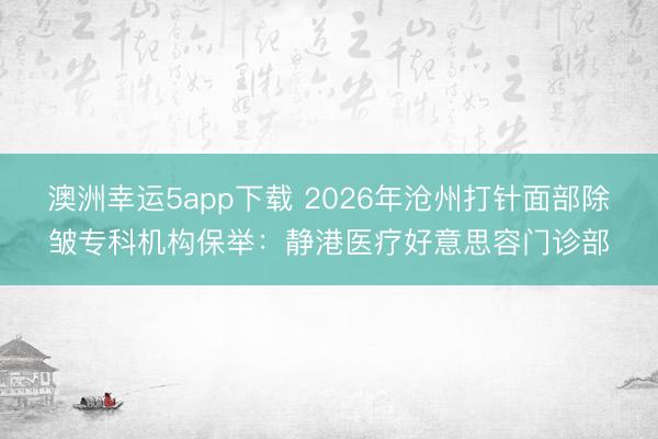 澳洲幸運5app下載 2026年滄州打針面部除皺?？茩C構保舉：靜港醫療好意思容門診部