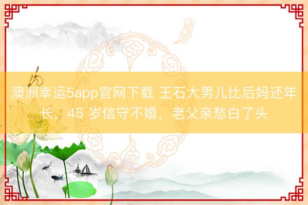 澳洲幸運(yùn)5app官網(wǎng)下載 王石大男兒比后媽還年長(zhǎng)，45 歲信守不婚，老父親愁白了頭