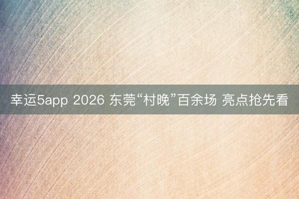 幸運5app 2026 東莞“村晚”百余場 亮點搶先看