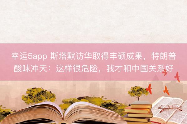 幸運(yùn)5app 斯塔默訪華取得豐碩成果，特朗普酸味沖天：這樣很危險，我才和中國關(guān)系好