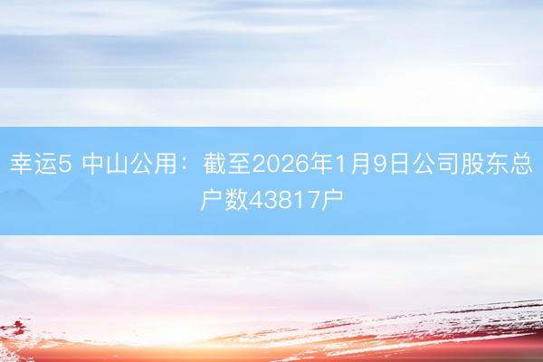 幸運5 中山公用:截至2026年1月9日公司股東總戶數(shù)43817戶