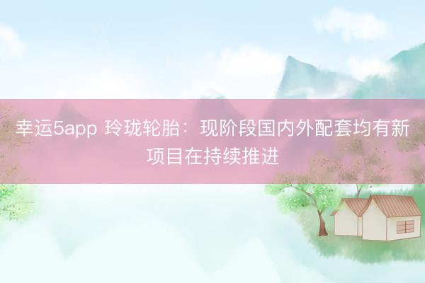 幸運5app 玲瓏輪胎:現階段國內外配套均有新項目在持續推進
