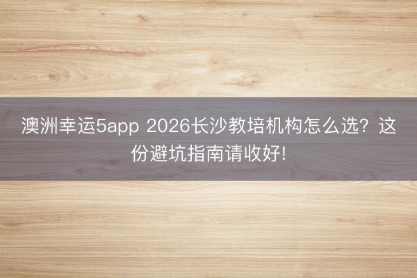 澳洲幸運5app 2026長沙教培機構怎么選?這份避坑指南請收好!